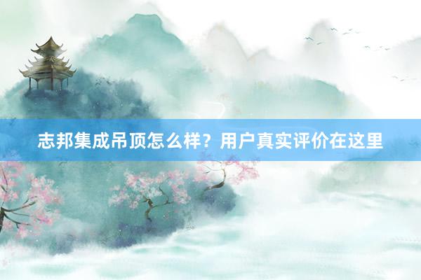 志邦集成吊顶怎么样？用户真实评价在这里