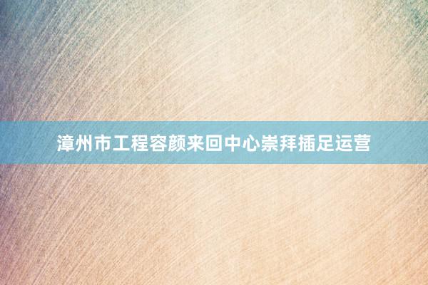 漳州市工程容颜来回中心崇拜插足运营